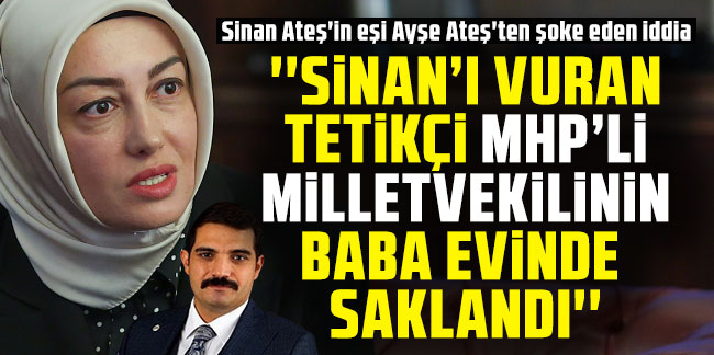 Sinan Ateş'in eşi Ayşe Ateş'ten şoke eden iddia: ''MHP'li vekilin baba ocağında saklandı''