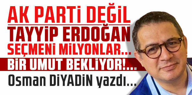 Osman Diyadin yazdı... ''AK Parti değil Tayyip Erdoğan Seçmeni Milyonlar… Bir Umut Bekliyorlar!..''