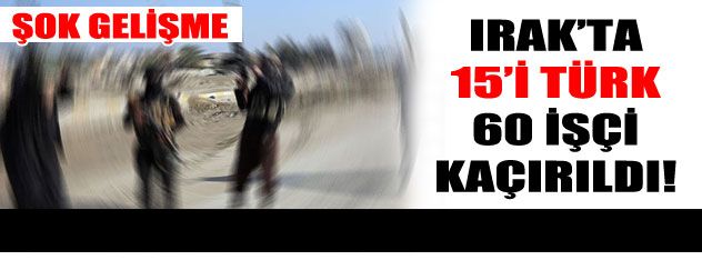 IŞİD 15'i Türk 60 işçiyi kaçırdı